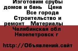  Изготовим срубы домов и бань › Цена ­ 1 000 - Все города Строительство и ремонт » Материалы   . Челябинская обл.,Нязепетровск г.